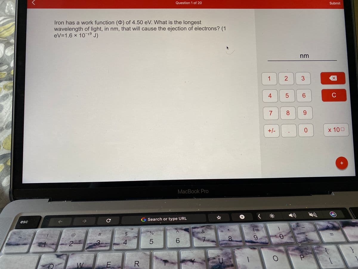 Question 1 of 20
Submit
Iron has a work function () of 4.50 eV. What is the longest
wavelength of light, in nm, that will cause the ejection of electrons? (1
eV=1.6 x 10 1° J)
nm
1
4
6.
C
7
+/-
x 100
MacBook Pro
Search or type URL
esc
&
@
%24
%3D
6.
7.
2.
P.
