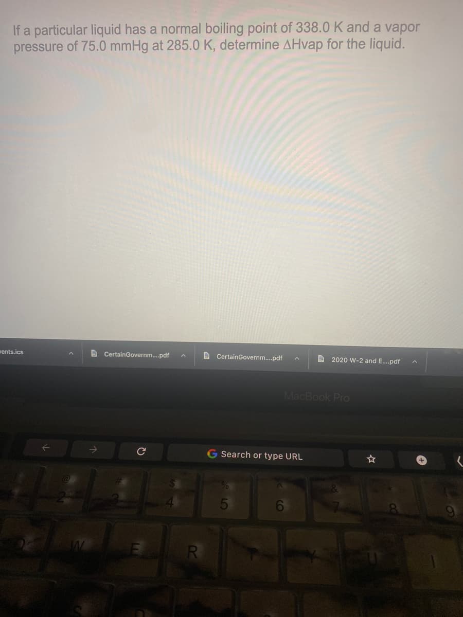 If a particular liquid has a normal boiling point of 338.0 K and a vapor
pressure of 75.0 mmHg at 285.0 K, determine AHvap for the liquid.
wents.ics
B CertainGovernm.pdf
A CertainGovernm.pdf
A 2020 W-2 and E.pdf
MacBook Pro
G Search or type URL
6
