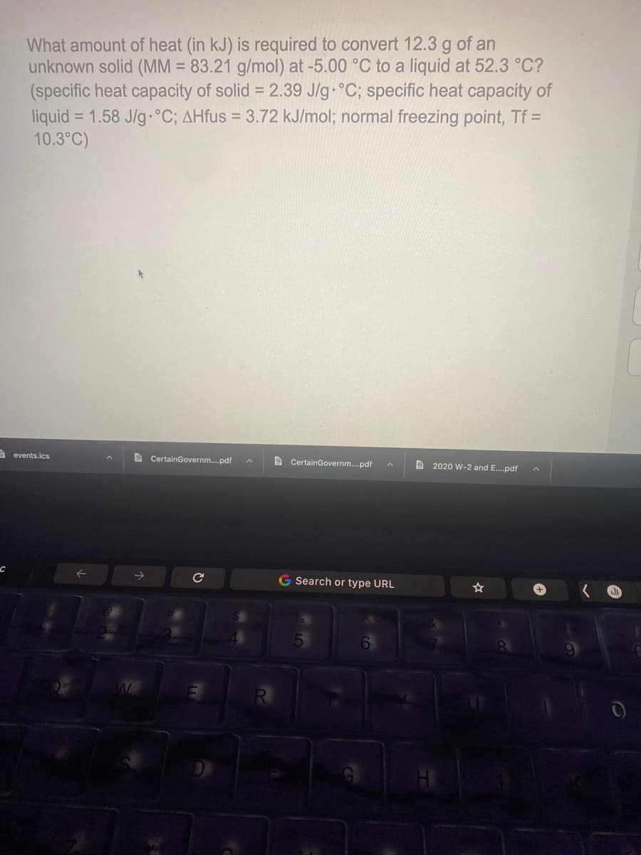 What amount of heat (in kJ) is required to convert 12.3 g of an
unknown solid (MM = 83.21 g/mol) at -5.00 °C to a liquid at 52.3 °C?
(specific heat capacity of solid = 2.39 J/g °C; specific heat capacity of
liquid = 1.58 J/g.°C; AHfus = 3.72 kJ/mol; normal freezing point, Tf =
10.3°C)
%3D
%3D
A events.ics
e CertainGovernm.pdf
D CertainGovernm.pdf
D 2020 W-2 and E.pdf
G Search or type URL
