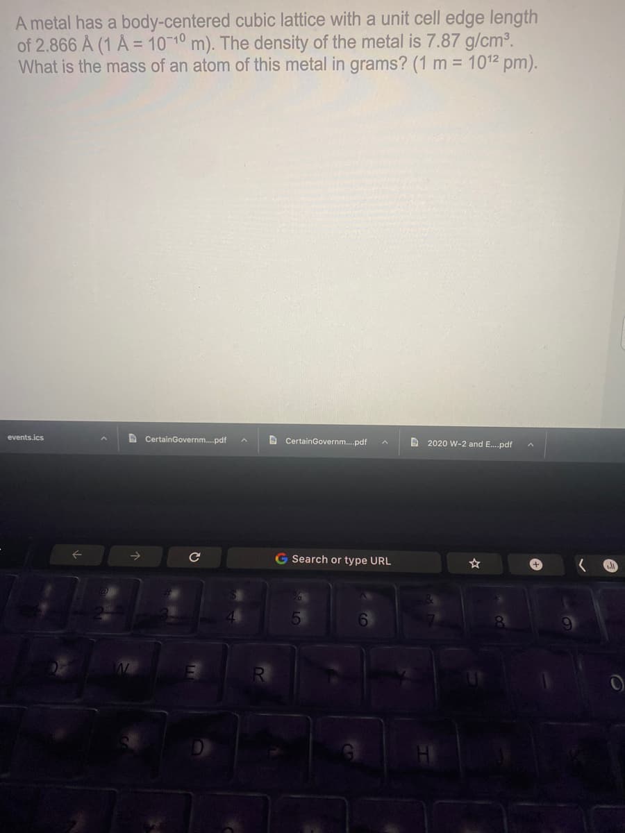 A metal has a body-centered cubic lattice with a unit cell edge length
of 2.866 A (1 A = 1010 m). The density of the metal is 7.87 g/cm3.
What is the mass of an atom of this metal in grams? (1 m = 1012 pm).
events.ics
e CertainGovernm.pdf
D CertainGovernm.pdf
D 2020 W-2 and E.pdf
->
G Search or type URL
☆
