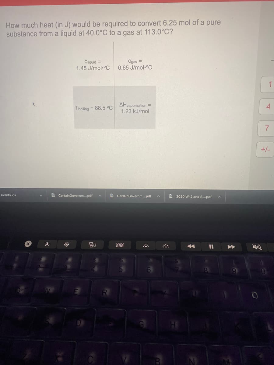 How much heat (in J) would be required to convert 6.25 mol of a pure
substance from a liquid at 40.0°C to a gas at 113.0°C?
Cliquid =
1.45 J/mol•°C
Cgas =
0.65 J/mol °C
1
AHvaporization =
1.23 kJ/mol
4.
Tboiling = 88.5 °C
7
+/-
D CertainGovernm.pdf
D CertainGovernm.pdf
events.ics
D 2020 W-2 and E.pdf
888
6.
