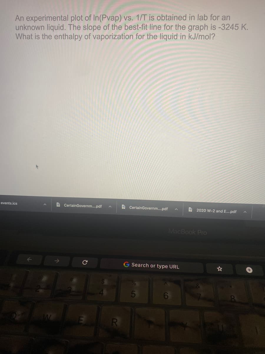 An experimental plot of In(Pvap) vs. 1/T is obtained in lab for an
unknown liquid. The slope of the best-fit line for the graph is -3245 K.
What is the enthalpy of vaporization for the liquid in kJ/mol?
events.ics
D CertainGovernm.pdf
D CertainGovernm..pdf
A 2020 W-2 and E.pdf
MacBook Pro
G Search or type URL
5
