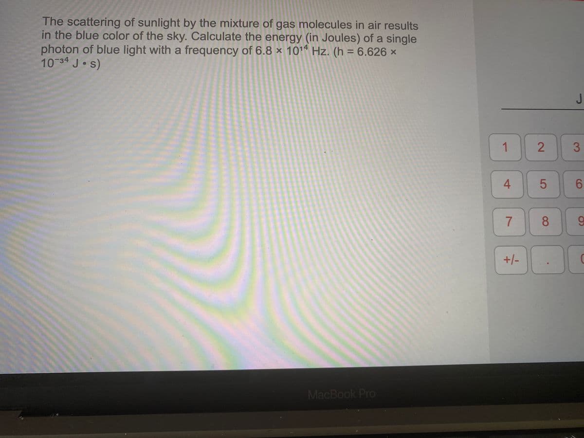 The scattering of sunlight by the mixture of gas molecules in air results
in the blue color of the sky. Calculate the energy (in Joules) of a single
photon of blue light with a frequency of 6.8 × 1014 Hz. (h = 6.626 ×
10 34 J s)
%3D
1
3
4.
6.
8.
9.
+/-
MacBook Pro
