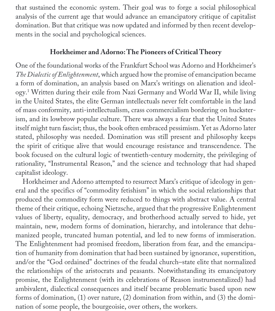 that sustained the economic system. Their goal was to forge a social philosophical
analysis of the current age that would advance an emancipatory critique of capitalist
domination. But that critique was now updated and informed by then recent develop-
ments in the social and psychological sciences.
Horkheimer and Adorno: The Pioneers of Critical Theory
One of the foundational works of the Frankfurt School was Adorno and Horkheimer's
The Dialectic of Enlightenment, which argued how the promise of emancipation became
a form of domination, an analysis based on Marx's writings on alienation and ideol-
ogy.¹ Written during their exile from Nazi Germany and World War II, while living
in the United States, the elite German intellectuals never felt comfortable in the land
of mass conformity, anti-intellectualism, crass commercialism bordering on huckster-
ism, and its lowbrow popular culture. There was always a fear that the United States
itself might turn fascist; thus, the book often embraced pessimism. Yet as Adorno later
stated, philosophy was needed. Domination was still present and philosophy keeps
the spirit of critique alive that would encourage resistance and transcendence. The
book focused on the cultural logic of twentieth-century modernity, the privileging of
rationality, "Instrumental Reason," and the science and technology that had shaped
capitalist ideology.
Horkheimer and Adorno attempted to resurrect Marx's critique of ideology in gen-
eral and the specifics of "commodity fetishism" in which the social relationships that
produced the commodity form were reduced to things with abstract value. A central
theme of their critique, echoing Nietzsche, argued that the progressive Enlightenment
values of liberty, equality, democracy, and brotherhood actually served to hide, yet
maintain, new, modern forms of domination, hierarchy, and intolerance that dehu-
manized people, truncated human potential, and led to new forms of immiseration.
The Enlightenment had promised freedom, liberation from fear, and the emancipa-
tion of humanity from domination that had been sustained by ignorance, superstition,
and/or the "God ordained" doctrines of the feudal church-state elite that normalized
the relationships of the aristocrats and peasants. Notwithstanding its emancipatory
promise, the Enlightenment (with its celebrations of Reason instrumentalized) had
ambivalent, dialectical consequences and itself became problematic based upon new
forms of domination, (1) over nature, (2) domination from within, and (3) the domi-
nation of some people, the bourgeoisie, over others, the workers.