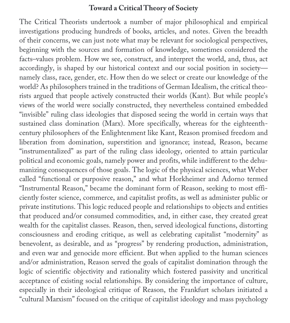 Toward a Critical Theory of Society
The Critical Theorists undertook a number of major philosophical and empirical
investigations producing hundreds of books, articles, and notes. Given the breadth
of their concerns, we can just note what may be relevant for sociological perspectives,
beginning with the sources and formation of knowledge, sometimes considered the
facts-values problem. How we see, construct, and interpret the world, and, thus, act
accordingly, is shaped by our historical context and our social position in society-
namely class, race, gender, etc. How then do we select or create our knowledge of the
world? As philosophers trained in the traditions of German Idealism, the critical theo-
rists argued that people actively constructed their worlds (Kant). But while people's
views of the world were socially constructed, they nevertheless contained embedded
"invisible" ruling class ideologies that disposed seeing the world in certain ways that
sustained class domination (Marx). More specifically, whereas for the eighteenth-
century philosophers of the Enlightenment like Kant, Reason promised freedom and
liberation from domination, superstition and ignorance; instead, Reason, became
“instrumentalized” as part of the ruling class ideology, oriented to attain particular
political and economic goals, namely power and profits, while indifferent to the dehu-
manizing consequences of those goals. The logic of the physical sciences, what Weber
called "functional or purposive reason," and what Horkheimer and Adorno termed
"Instrumental Reason," became the dominant form of Reason, seeking to most effi-
ciently foster science, commerce, and capitalist profits, as well as administer public or
private institutions. This logic reduced people and relationships to objects and entities
that produced and/or consumed commodities, and, in either case, they created great
wealth for the capitalist classes. Reason, then, served ideological functions, distorting
consciousness and eroding critique, as well as celebrating capitalist “modernity" as
benevolent, as desirable, and as "progress" by rendering production, administration,
and even war and genocide more efficient. But when applied to the human sciences
and/or administration, Reason served the goals of capitalist domination through the
logic of scientific objectivity and rationality which fostered passivity and uncritical
acceptance of existing social relationships. By considering the importance of culture,
especially in their ideological critique of Reason, the Frankfurt scholars initiated a
"cultural Marxism" focused on the critique of capitalist ideology and mass psychology