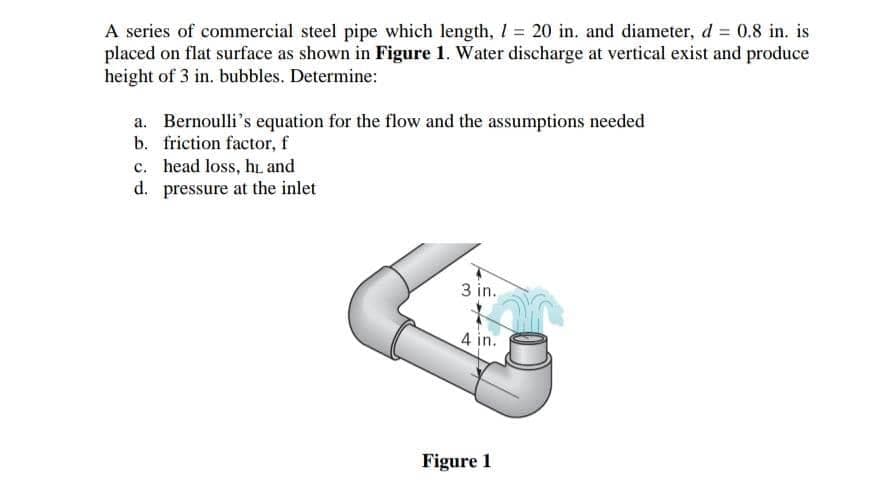 A series of commercial steel pipe which length, I = 20 in. and diameter, d = 0.8 in. is
placed on flat surface as shown in Figure 1. Water discharge at vertical exist and produce
height of 3 in. bubbles. Determine:
a. Bernoulli's equation for the flow and the assumptions needed
b. friction factor, f
c. head loss, h. and
d. pressure at the inlet
3 in.
4 in.
Figure 1
