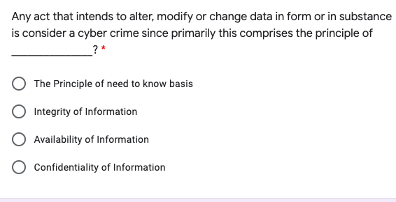 Any act that intends to alter, modify or change data in form or in substance
is consider a cyber crime since primarily this comprises the principle of
? *
The Principle of need to know basis
Integrity of Information
Availability of Information
Confidentiality of Information
