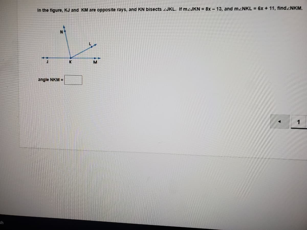 In the figure, KJ and KM are opposite rays, and KN bisects ZJKL. If MZJKN = 8x- 13, and M NKL = 6x + 11, findNKM.
K
M
angle NKM =
1
sh
