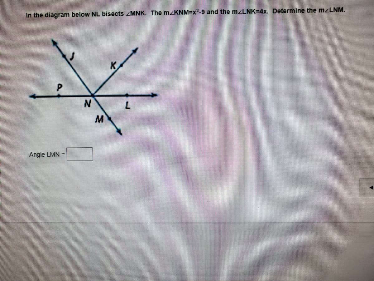 In the diagram below NL bisects MNK. The M KNM=x²-9 and the mzLNK=4x. Determine the mzLNM.
K,
M
Angle LMN =
