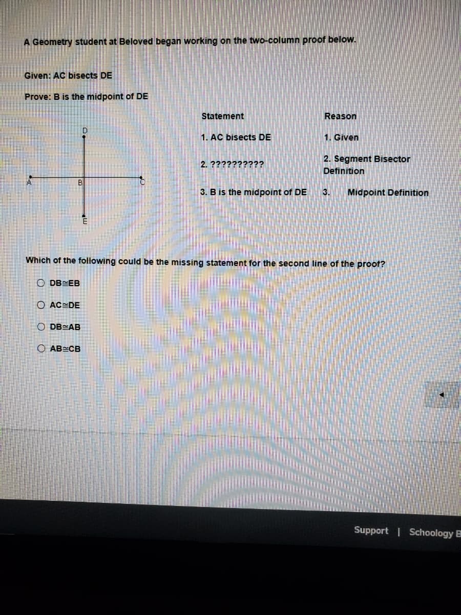 A Geometry student at Beloved began working on the two-column proof below.
Given: AC bisects DE
Prove: B is the midpoint of DE
Statement
Reason
1. AC bisects DE
1. Given
2. Segment Bisector
2. ??????????
Definition
B
3. B is the midpoint of DE
3.
Midpoint Definition
Which of the following could be the missing statement for the second line of the proof?
O DB EB
O AC=DE
O DB AB
O AB CB
Support Schoology B
