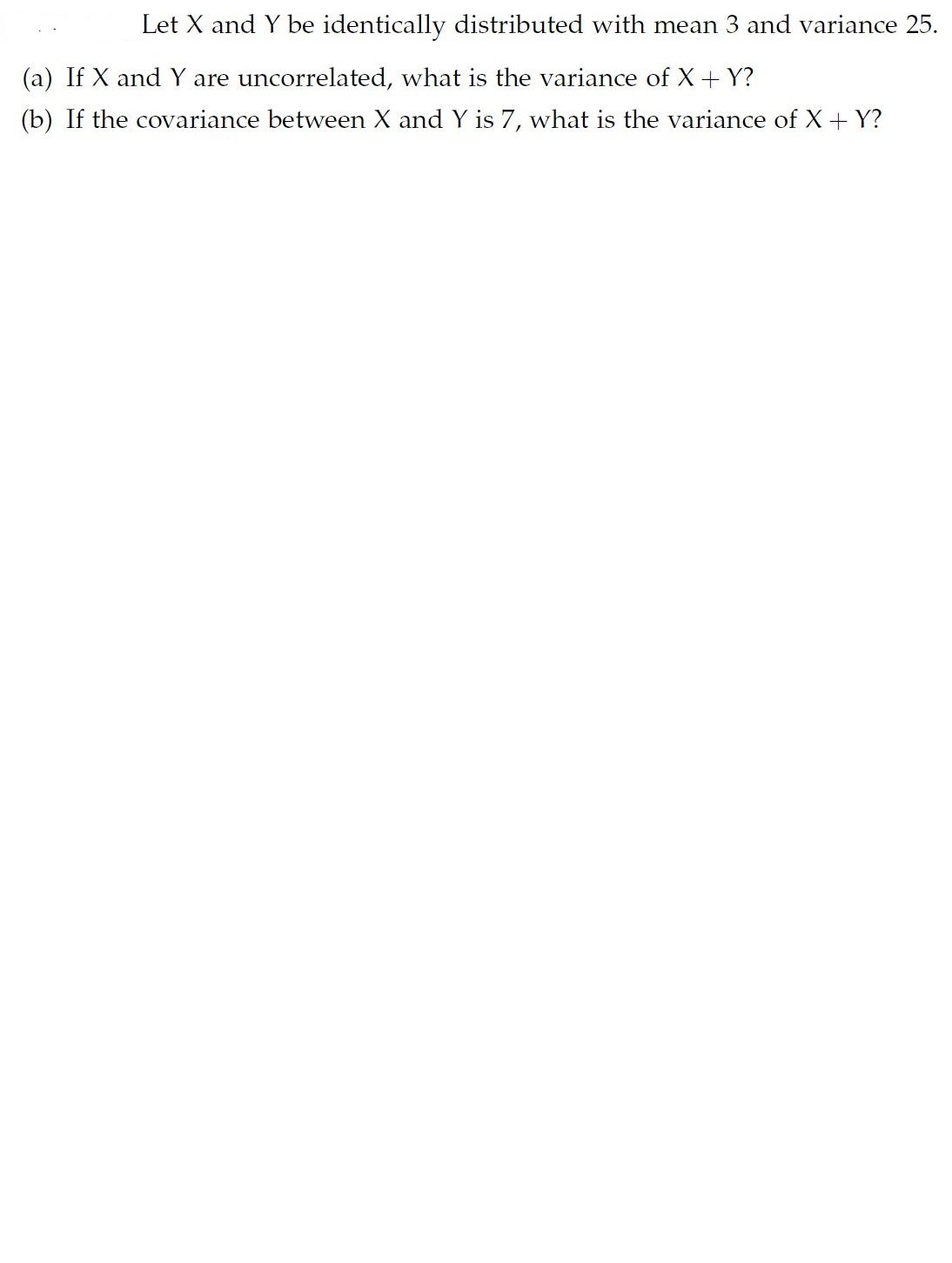 Let X and Y be identically distributed with mean 3 and variance 25.
(a) If X and Y are uncorrelated, what is the variance of X+Y?
(b) If the covariance between X and Y is 7, what is the variance of X+ Y?
