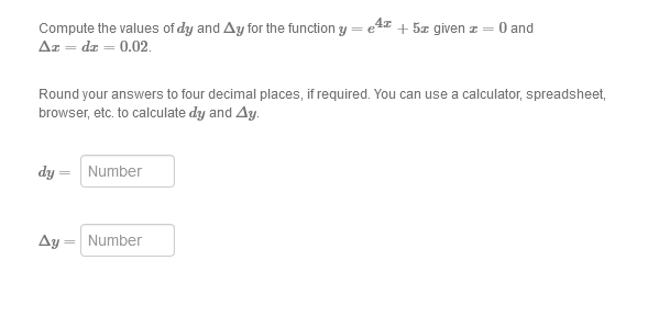 Compute the values of dy and Ay for the function y = e4 + 5æ given z = 0 and
Az = dr = 0.02.
Round your answers to four decimal places, if required. You can use a calculator, spreadsheet,
browser, etc. to calculate dy and Ay.
dy =
Number
Ay = Number
