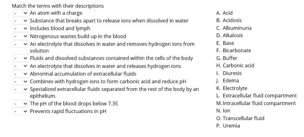 Match the terms with their descriptions
v An atom with a charge
v Substance that breaks apart to release ions when dissolved in water
v Includes blood and lymph
v Nitrogenous wastes build up in the blood
v An electrolyte that dissolves in water and removes hydrogen ions from
solution
A. Acid
B. Acidosis
C. Albuminuria
D. Alkalosis
E. Base
F. Bicarbonate
v Fluids and dissolved substances contained within the cells of the body
G. Buffer
v An electrolyte that dissolves in water and releases hydrogen ions
v Abnormal accumulation of extracellular fluids
v Combines with hydrogen ions to form carbonic acid and reduce pH
H. Carbonic acid
Specialized extracellular fluids separated from the rest of the body by an
epithelium.
v The pH of the blood drops below 7.35
v Prevents rapid fluctuations in pH
I. Diuresis
J. Edema
K. Electrolyte
L. Extracellular fluid compartment
M. Intracellular fluid compartment
N. lon
O. Transcellular fluid
P. Uremia
