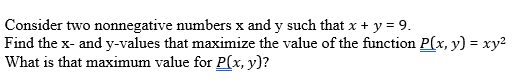 Consider two nonnegative numbers x and y such that x + y = 9.
Find the x- and y-values that maximize the value of the function P(x, y) = xy2
What is that maximum value for P(x, y)?
