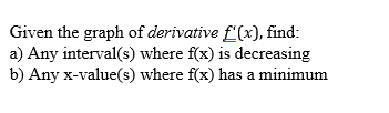 Given the graph of derivative f'(x), find:
a) Any interval(s) where f(x) is decreasing
b) Any x-value(s) where f(x) has a minimum
