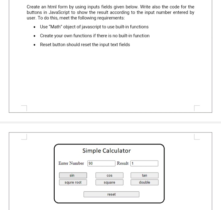 Create an html form by using inputs fields given below. Write also the code for the
buttons in JavaScript to show the result according to the input number entered by
user. To do this, meet the following requirements:
• Use "Math" object of javascript to use built-in functions
• Create your own functions if there is no built-in function
Reset button should reset the input text fields
L
Simple Calculator
Enter Number 90
| Result 1
sin
cos
tan
squre root
double
square
reset
