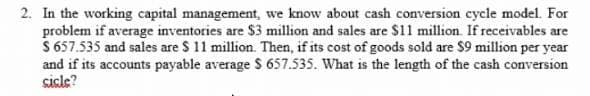 2. In the working capital management, we know about cash conversion cycle model. For
problem if average inventories are $3 million and sales are $11 million. If receivables are
$ 657.535 and sales are $ 11 million. Then, if its cost of goods sold are $9 million per year
and if its accounts payable average S 657.535. What is the length of the cash conversion
cicle?
