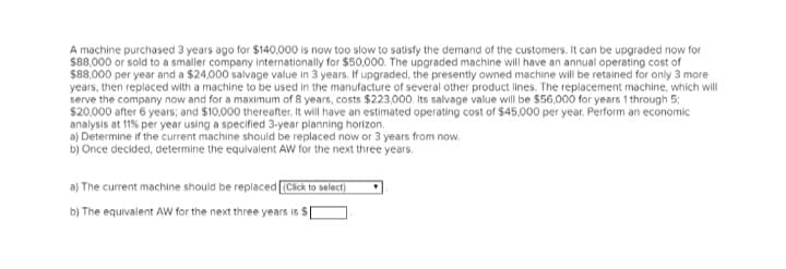 A machine purchased 3 years ago for $140,000 is now too slow to satisfy the demand of the customers. It can be upgraded now for
$88,000 or sold to a smaller company internationally for $50,000. The upgraded machine will have an annual operating cost of
$88,000 per year and a $24,000 salvage value in 3 years. If upgraded, the presently owned machine will be retained for only 3 more
years, then replaced with a machine to be used in the manufacture of several other product lines. The replacement machine, which will
serve the company now and for a maximum of 8 years, costs $223,000. Its salvage value will be $56,000 for years 1 through 5;
$20,000 after 6 years; and $10,000 thereafter. It will have an estimated operating cost of $45.000 per year. Perform an economic
analysis at 11% per year using a specified 3-year planning horizon.
a) Determine if the current machine should be replaced now or 3 years from now.
b) Once decided, determine the equivalent AW for the next three years.
a) The current machine should be replaced [(Click to select)
b) The equivalent AW for the next three years is $