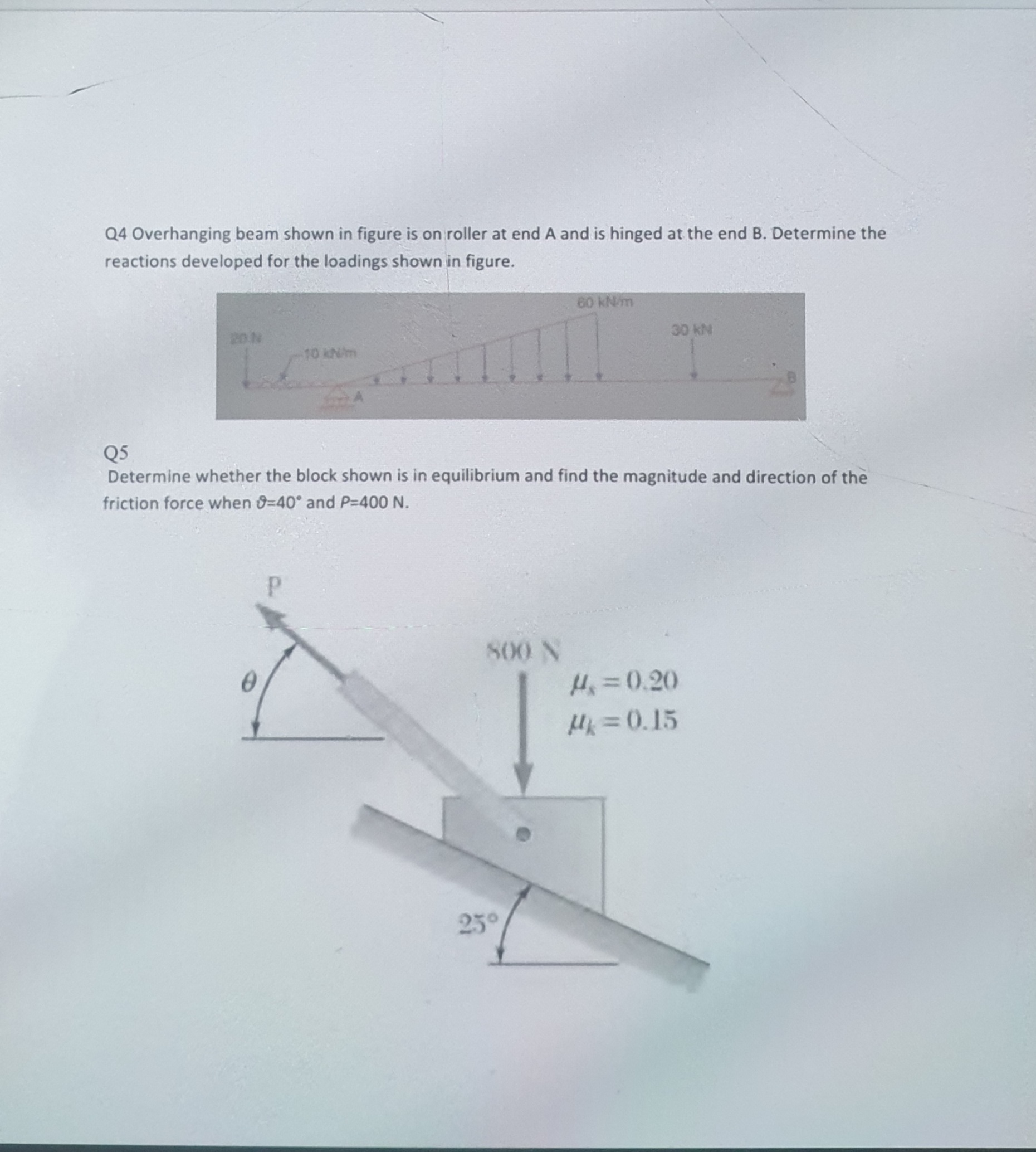 Q5
Determine whether the block shown is in equilibrium and find the magnitude and direction of the
friction force when 9=40° and P-400 N.
800 N
H=0.20
Hk=0.15
23°
