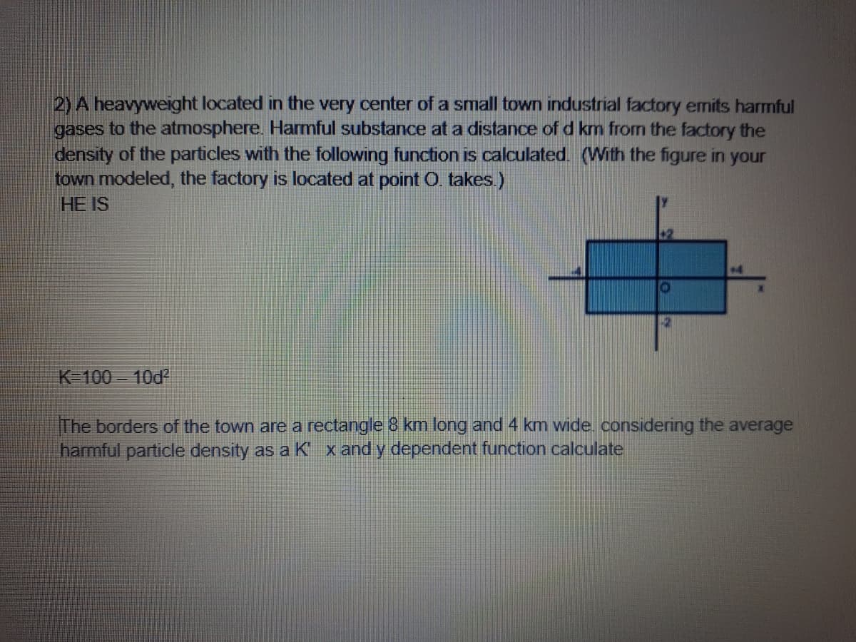 2) A heavyweight located in the very center of a small town industrial factory emits harmful
gases to the atmosphere. Harmful substance at a distance of d km from the factory the
density of the particles with the following function is calculated. (With the figure in your
town modeled, the factory is located at point O. takes.)
HE IS
+4
K=100 10d
The borders of the town are a rectangle 8 km long and 4 km wide. considering the average
harmful particle density as a K x and y dependent function calculate
