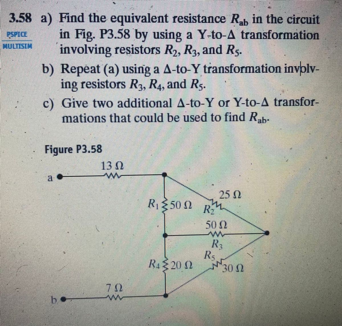 3.58 a) Find the equivalent resistance R, in the circuit
in Fig. P3.58 by using a Y-to-A transformation
involving resistors R2, R3, and Rs.
b) Repeat (a) using a A-to-Y transformation invplv-
ing resistors R3, R4, and Rs.
PSPICE
c) Give two additional A-to-Y or Y-to-A transfor-
mations that could be used to find R,.
Figure P3.58
130
a
25 0
RE50 0 R
50 0
R,
R.
Ri20 0
300
