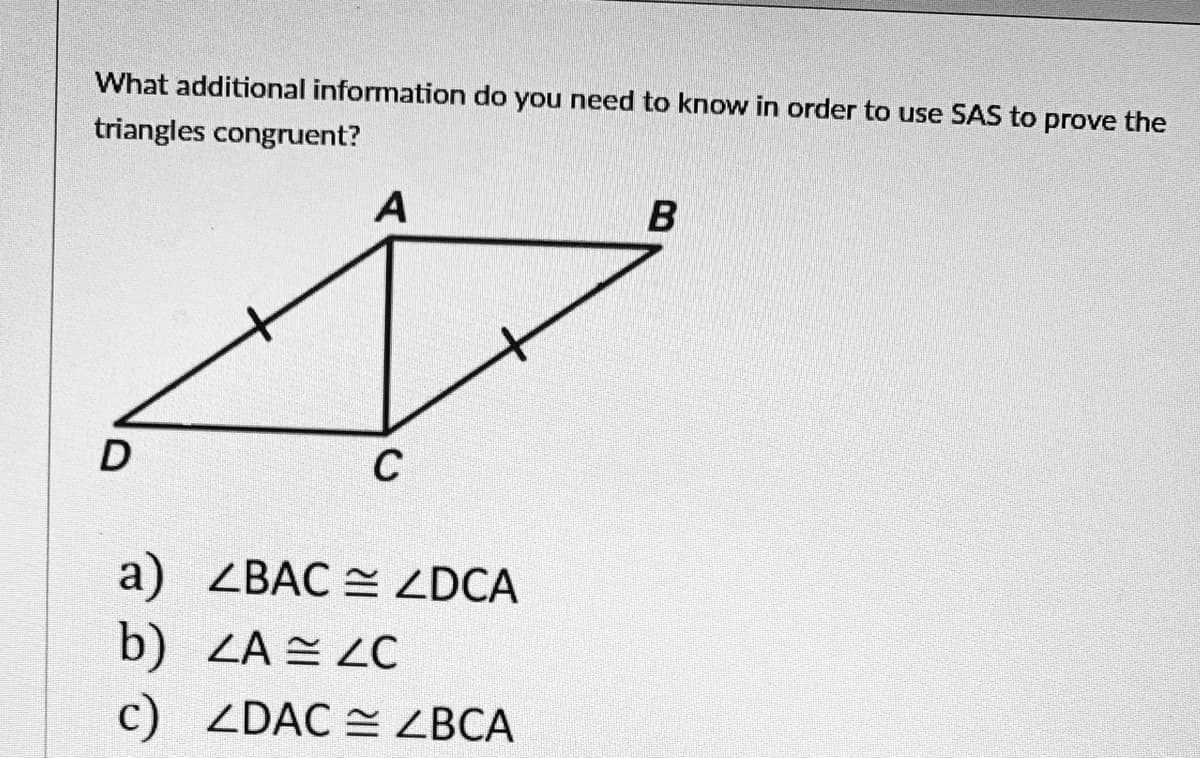 What additional information do you need to know in order to use SAS to prove the
triangles congruent?
A
C
a) ZBAC = ZDCA
b) ZA ZC
c) ZDAC = ZBCA
