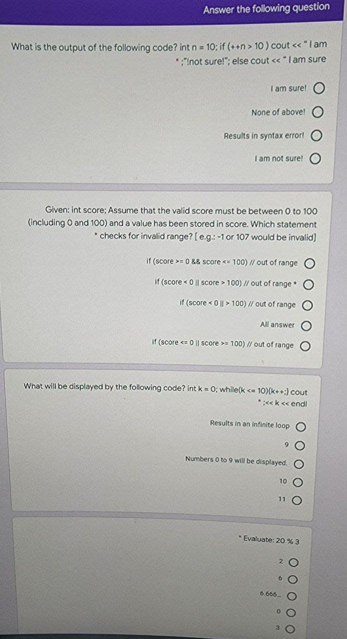 Answer the following question
What is the output of the following code? int n 10; if (++n > 10 ) cout << "lam
*"Inot sure!"; else cout << " l am sure
I am sure!
None of above!
Results in syntax error!
I am not sure!
Given: int score; Assume that the valid score must be between 0 to 100
(including o and 100) and a value has been stored in score. Which statement
* checks for invalid range? [ e.g.: -1 or 107 would be invalid]
if (score >= 0 && score <= 100) // out of range
if (score < 0 || score > 100) // out of range *
if (score < 0 || > 100) // out of range
All answer
if (score <= 0 | score >= 100) I/ out of range
What will be displayed by the following code? int k = 0; while(k <= 10){k++;) cout
*:<k << endl
Results in an infinite loop O
Numbers 0 to 9 will be displayed.
Evaluate: 20 % 3
6.666.
OO O O
O O O OO
