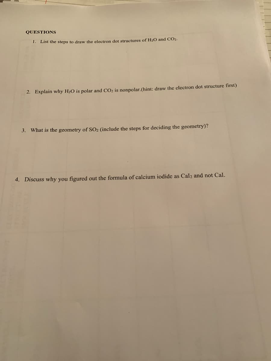 QUESTIONS
1. List the steps to draw the electron dot structures of H2O and CO2.
2. Explain why H2O is polar and CO2 is nonpolar.(hint: draw the electron dot structure first)
3. What is the geometry of SO2 (include the steps for deciding the geometry)?
4. Discuss why you figured out the formula of calcium iodide as CalI2 and not Cal.
