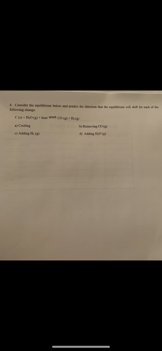 4. Consider the equilibrium below and predict the direction that the equilibrium will shift for each of the
following change.
C (s) + H;O (g) + heat CO (g) + H2 (g)
a) Cooling
b) Removing CO (g)
c) Adding H2 (g)
d) Adding H20 (g)
