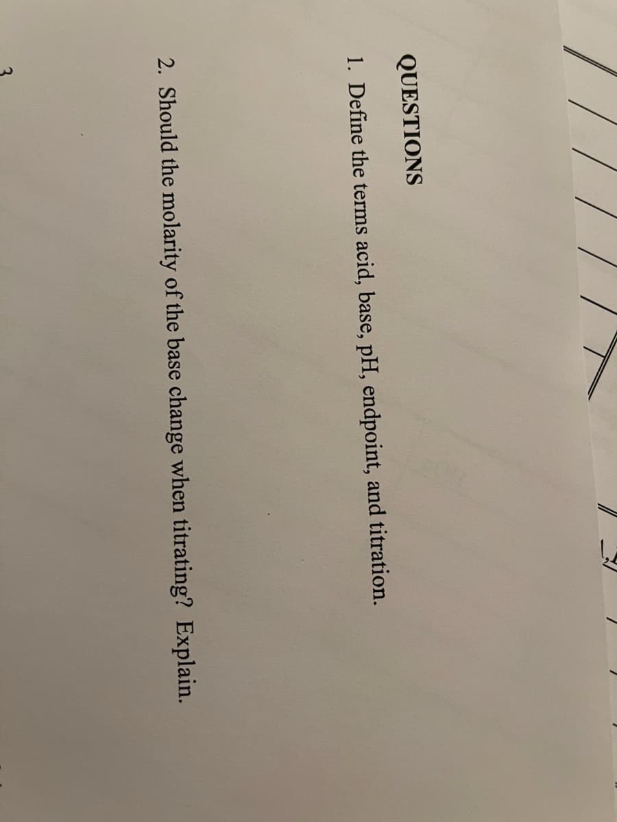 3.
QUESTIONS
1. Define the terms acid, base, pH, endpoint, and titration.
2. Should the molarity of the base change when titrating? Explain.
