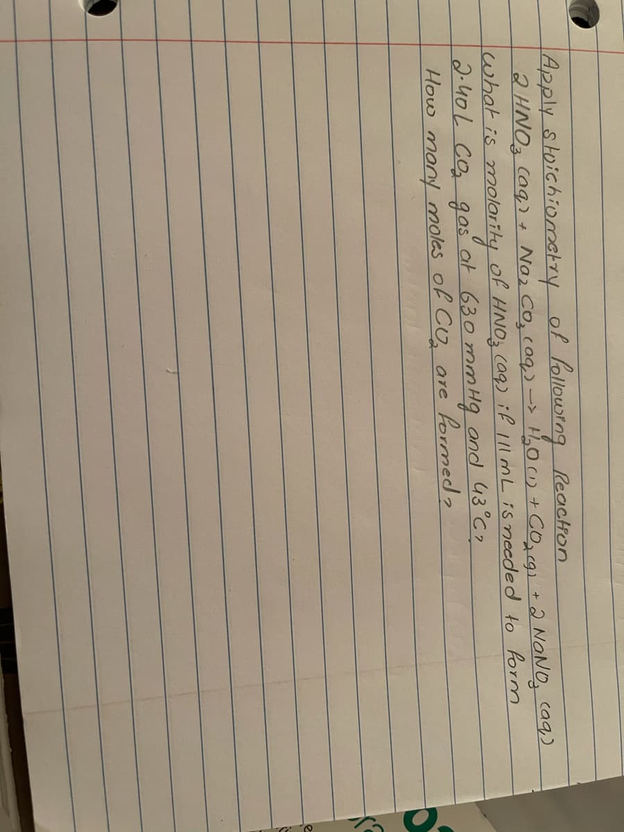 Apply stoichiometry of follourng Reactron
2HNO3 Caq)+ Naz CO, coq,) -> H,0 (1) + CO,cgi +2 NANO, caq)
what is molaiiky
2.40L Co gas at 630 mm Hg and 43 C?
How many molas of Co, are formed?
of HNO caq) if 11l mL is needed to form
