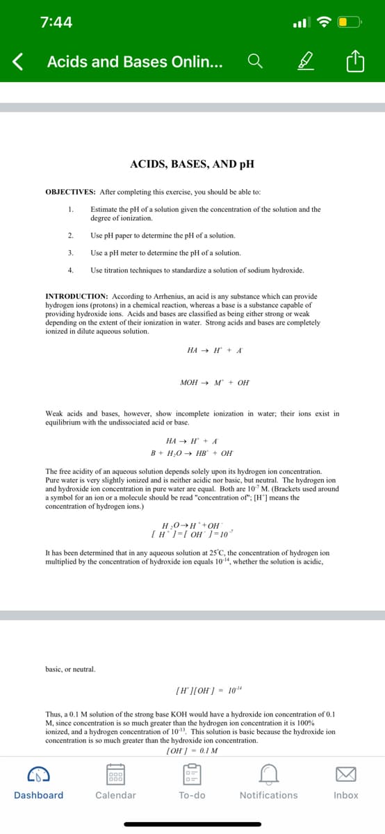 7:44
Acids and Bases Onlin...
ACIDS, BASES, AND pH
OBJECTIVES: After completing this exercise, you should be able to:
1.
Estimate the pH of a solution given the concentration of the solution and the
degree of ionization.
2.
Use pH paper to determine the pH of a solution.
3.
Use a pH meter to determine the pH of a solution.
4.
Use titration techniques to standardize a solution of sodium hydroxide.
INTRODUCTION: According to Arrhenius, an acid is any substance which can provide
hydrogen ions (protons) in a chemical reaction, whereas a base is a substance capable of
providing hydroxide ions. Acids and bases are classified as being either strong or weak
depending on the extent of their ionization in water. Strong acids and bases are completely
ionized in dilute aqueous solution.
НА — Н + А
MOH → M + OH
Weak acids and bases, however, show incomplete ionization in water; their ions exist in
equilibrium with the undissociated acid or base.
НА Н + А
B + H;0 → HB + OH
The free acidity of an aqueous solution depends solely upon its hydrogen ion concentration.
Pure water is very slightly ionized and is neither acidic nor basic, but neutral. The hydrogen ion
and hydroxide ion concentration in pure water are equal. Both are 10 M. (Brackets used around
a symbol for an ion or a molecule should be read "concentration of"; [H"] means the
concentration of hydrogen ions.)
H,0-H+OH
[H1=[ OH ]= 10
It has been determined that in any aqueous solution at 25°C, the concentration of hydrogen ion
multiplied by the concentration of hydroxide ion equals 1014, whether the solution is acidic,
basic, or neutral.
[H' ][OH) - 10"
Thus, a 0.1 M solution of the strong base KOH would have a hydroxide ion concentration of 0.1
M, since concentration is so much greater than the hydrogen ion concentration it is 100%
ionized, and a hydrogen concentration of 1013. This solution is basic because the hydroxide ion
concentration is so much greater than the hydroxide ion concentration.
[OH] - 0.1 M
Dashboard
Calendar
To-do
Notifications
Inbox
因
