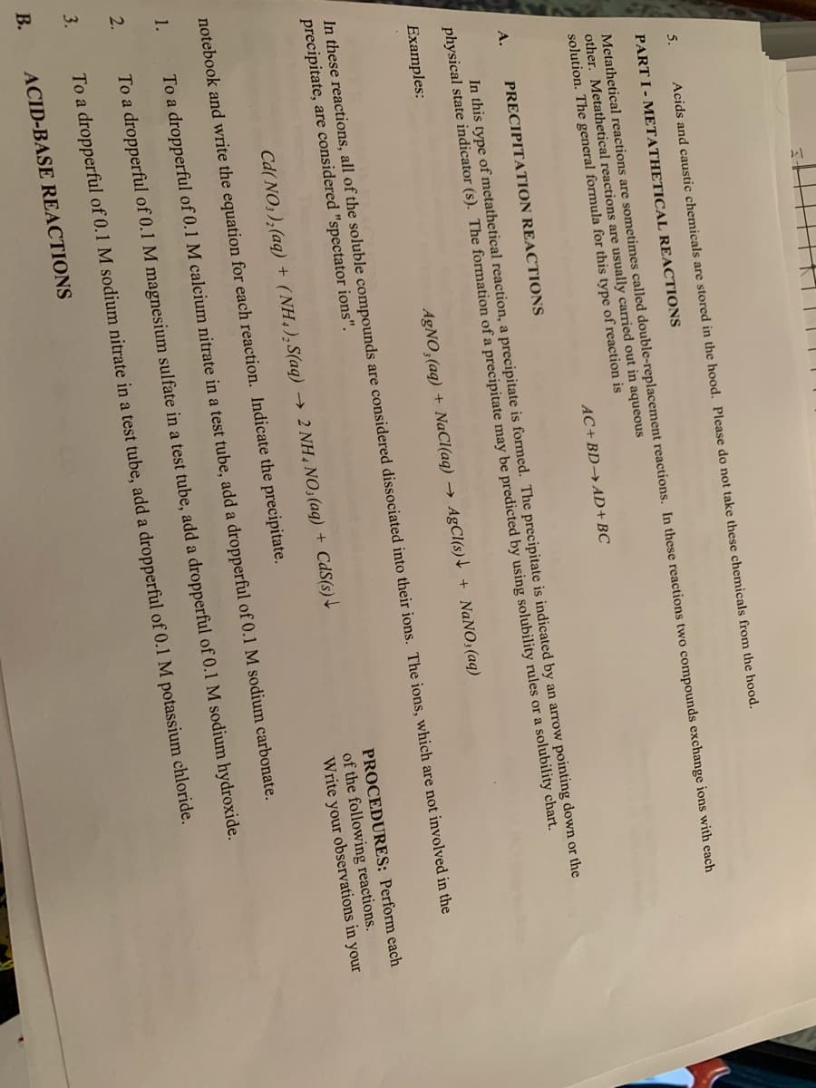 5.
Acids and caustic chemicals are stored in the hood. Please do not take these chemicals from the hood.
PART I - METATHETICAL REACTIONS
Metathetical reactions are sometimes called double-replacement reactions. In these reactions two compounds exchange ions with each
other. Metathetical reactions are usually carried out in aqueous
solution. The general formula for this type of reaction is
AC+BD→AD+BC
A.
PRECIPITATION REACTIONS
In this type of metathetical reaction, a precipitate is formed. The precipitate is indicated by an arrow pointing down or the
physical state indicator (s). The formation of a precipitate may be predicted by using solubility rules or a solubility chart.
Examples:
AgNO,(aq) + NaCl(aq) → AgCl(s) \ + NaN0;(aq)
In these reactions, all of the soluble compounds are considered dissociated into their ions. The ions, which are not involved in the
precipitate, are considered "spectator ions".
PROCEDURES: Perform each
Cd( NO; ), (aq) + (NH,),S(aq) → 2 NH, NO;(aq) + CdS(s)+
of the following reactions.
Write your observations in your
notebook and write the equation for each reaction. Indicate the precipitate.
1.
To a dropperful of 0.1 M calcium nitrate in a test tube, add a dropperful of 0.1 M sodium carbonate.
2.
To a dropperful of 0.1 M magnesium sulfate in a test tube, add a dropperful of 0.1 M sodium hydroxide.
3.
To a dropperful of 0.1 M sodium nitrate in a test tube, add a dropperful of 0.1 M potassium chloride.
В.
ACID-BASE REACTIONS
