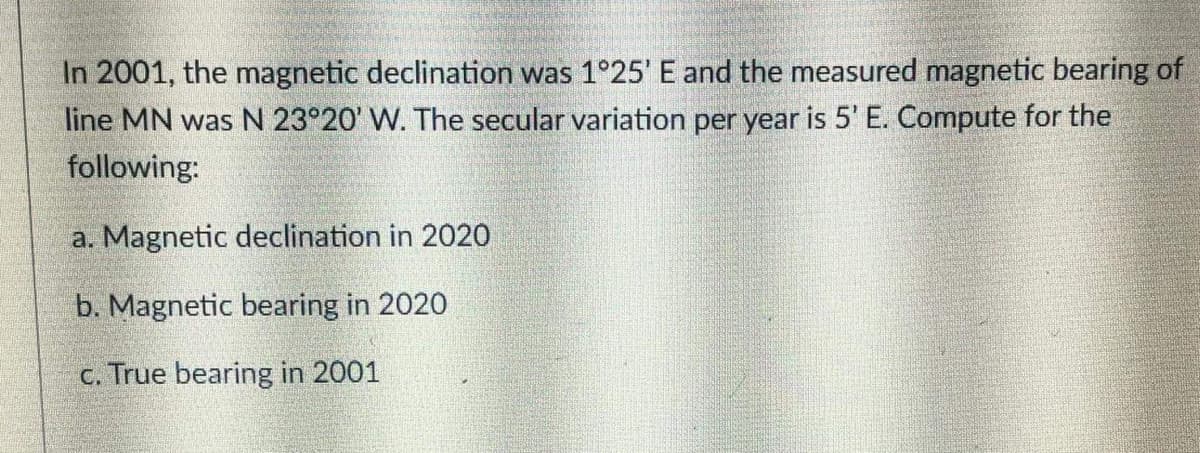 In 2001, the magnetic declination was 1°25' E and the measured magnetic bearing of
line MN was N 23°20' W. The secular variation per year is 5' E. Compute for the
following:
a. Magnetic declination in 2020
b. Magnetic bearing in 2020
c. True bearing in 2001
