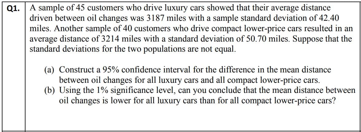 Q1. A sample of 45 customers who drive luxury cars showed that their average distance
driven between oil changes was 3187 miles with a sample standard deviation of 42.40
miles. Another sample of 40 customers who drive compact lower-price cars resulted in an
average distance of 3214 miles with a standard deviation of 50.70 miles. Suppose that the
standard deviations for the two populations are not equal.
(a) Construct a 95% confidence interval for the difference in the mean distance
between oil changes for all luxury cars and all compact lower-price cars.
(b) Using the 1% significance level, can you conclude that the mean distance between
oil changes is lower for all luxury cars than for all compact lower-price cars?
