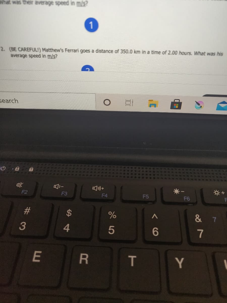 hat was their average speed in mis?
1
2. (BE CAREFULI) Matthew's Ferrari goes a distance of 350.0 km in a time of 2.00 hours. What was his
average speed in m/s?
search
已三+
F2
F3
F4
F5
F6
#3
& 7
3
4.
6.
7
E
R
T
Y
