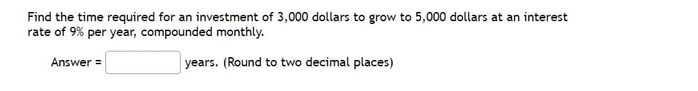 Find the time required for an investment of 3,000 dollars to grow to 5,000 dollars at an interest
rate of 9% per year, compounded monthly.
Answer =
years. (Round to two decimal places)
