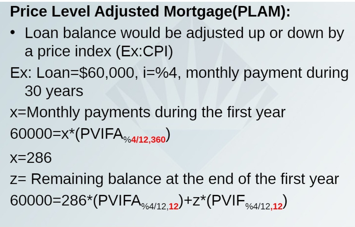 Price Level Adjusted Mortgage(PLAM):
Loan balance would be adjusted up or down by
a price index (Ex:CPI)
Ex: Loan=$60,000, i=%4, monthly payment during
30 years
x=Monthly payments during the first year
60000=x*(PVIFA%4/12,360)
x=286
z= Remaining balance at the end of the first year
60000=286*(PVIFAA12.12)+Z*(PVIF64/12.12)
