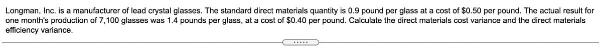 Longman, Inc. is a manufacturer of lead crystal glasses. The standard direct materials quantity is 0.9 pound per glass at a cost of $0.50 per pound. The actual result for
one month's production of 7,100 glasses was 1.4 pounds per glass, at a cost of $0.40 per pound. Calculate the direct materials cost variance and the direct materials
efficiency variance.
.....
