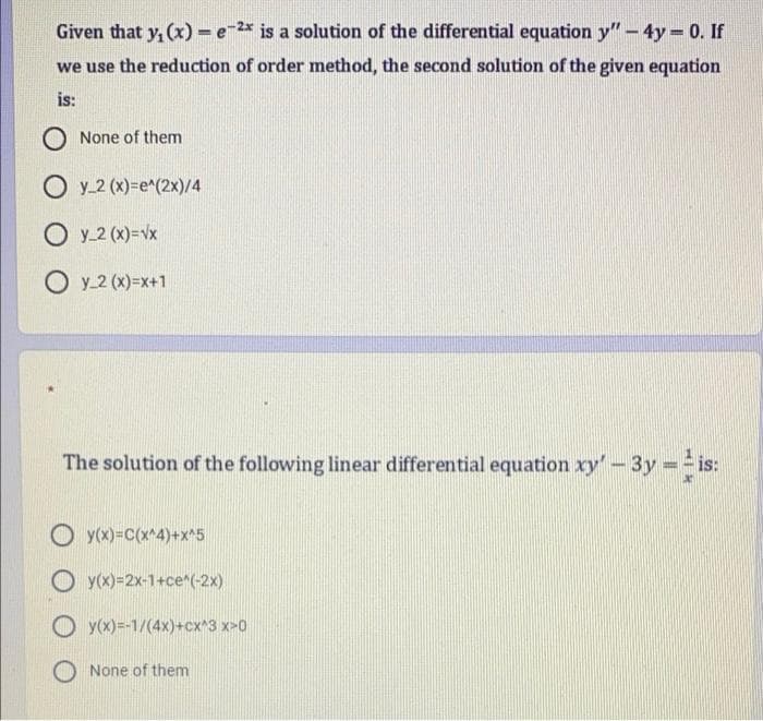 Given that y, (x) = e-2* is a solution of the differential equation y" – 4y = 0. If
we use the reduction of order method, the second solution of the given equation
is:
O None of them
O y_2 (x)=e^(2x)/4
O y_2 (x)=vx
O y_2 (x)=x+1
The solution of the following linear differential equation xy'-3y == is:
O yx)=c(x*4)+x*5
O y(x)=2x-1+ce*(-2x)
O y(x)=-1/(4x)+cx*3 x>0
O None of them
