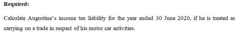 Required:
Calculate Augustine's income tax liability for the year ended 30 June 2020, if he is treated as
carrying on a trade in respect of his motor car activities.
