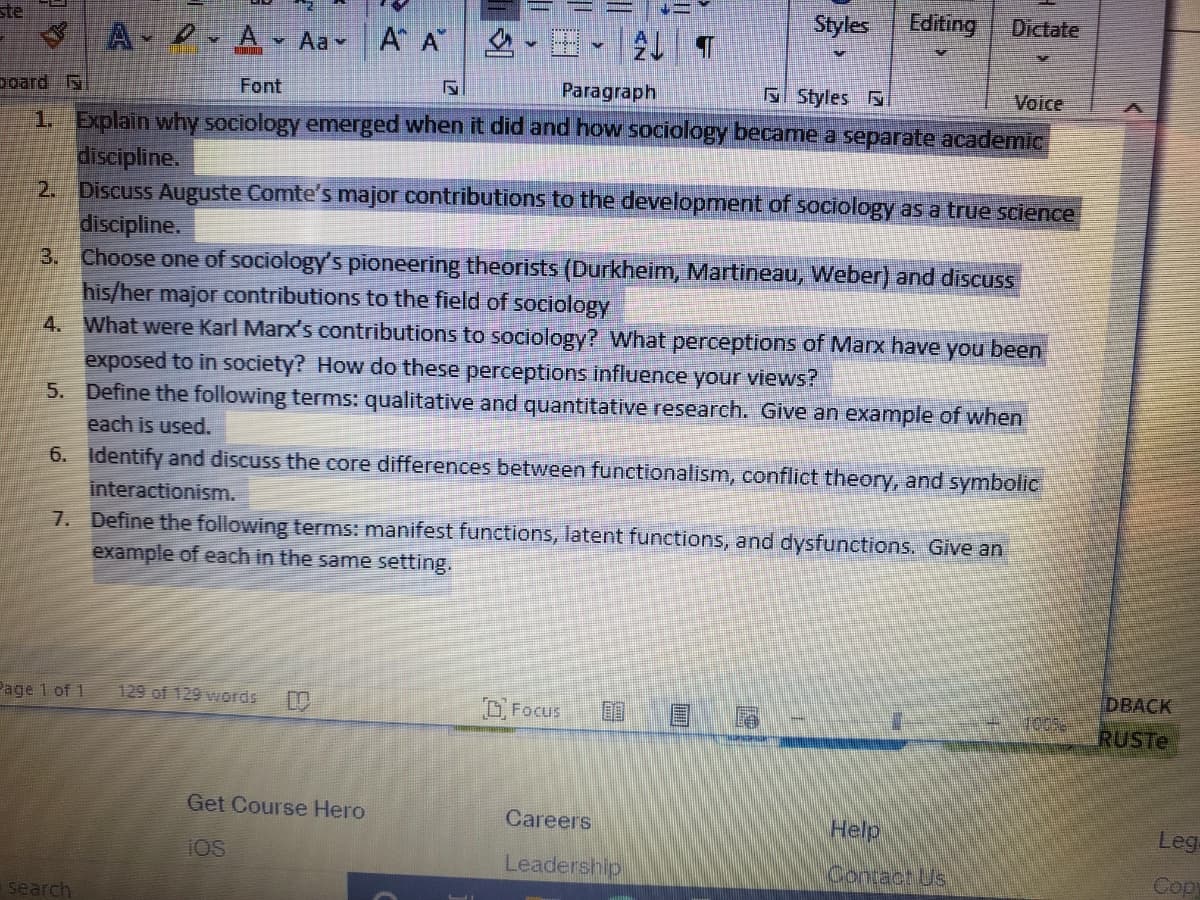 Styles
Editing
Dictate
ste
A - A Aav
A A
poard
Font
Paragraph
Sl Styles
Voice
1. Explain why sociology emerged when it did and how sociology became a separate academic
discipline.
2. Discuss Auguste Comte's major contributions to the development of sociology as a true science
discipline.
3. Choose one of sociology's pioneering theorists (Durkheim, Martineau, Weber) and discuss
his/her major contributions to the field of sociology
What were Karl Marx's contributions to sociology? What perceptions of Marx have you been
4.
exposed to in society? How do these perceptions influence your views?
5. Define the following terms: qualitative and quantitative research. Give an example of when
each is used.
6. Identify and discuss the core differences between functionalism, conflict theory, and symbolic
interactionism.
7. Define the following terms: manifest functions, latent functions, and dysfunctions. Give an
example of each in the same setting.
DBACK
Page 1 of 1
129 of 129 words
Focus
RUSTE
Get Course Hero
Careers
Help
Leg
iOS
Leadership
Contact Us
Copy
search
