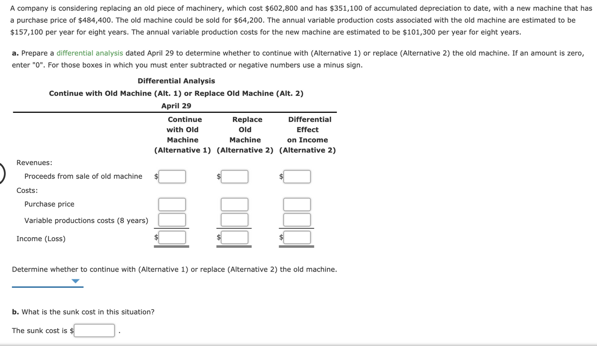 A company is considering replacing an old piece of machinery, which cost $602,800 and has $351,100 of accumulated depreciation to date, with a new machine that has
a purchase price of $484,400. The old machine could be sold for $64,200. The annual variable production costs associated with the old machine are estimated to be
$157,100 per year for eight years. The annual variable production costs for the new machine are estimated to be $101,300 per year for eight years.
a. Prepare a differential analysis dated April 29 to determine whether to continue with (Alternative 1) or replace (Alternative 2) the old machine. If an amount is zero,
enter "0". For those boxes in which you must enter subtracted or negative numbers use a minus sign.
Differential Analysis
Continue with Old Machine (Alt. 1) or Replace Old Machine (Alt. 2)
April 29
Continue
Replace
Differential
with Old
Old
Effect
Machine
Machine
on Income
(Alternative 1) (Alternative 2) (Alternative 2)
Revenues:
Proceeds from sale of old machine
Costs:
Purchase price
Variable productions costs (8 years)
Income (Loss)
2$
Determine whether to continue with (Alternative 1) or replace (Alternative 2) the old machine.
b. What is the sunk cost in this situation?
The sunk cost is $
