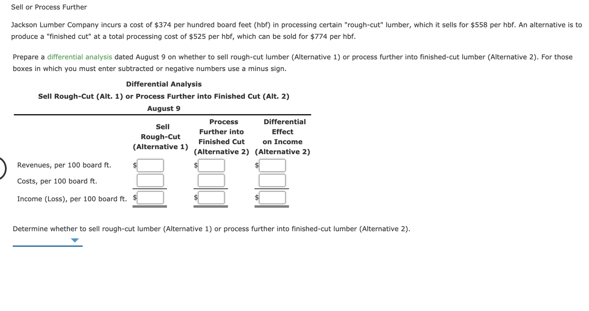 Sell or Process Further
Jackson Lumber Company incurs a cost of $374 per hundred board feet (hbf) in processing certain "rough-cut" lumber, which it sells for $558 per hbf. An alternative is to
produce a "finished cut" at a total processing cost of $525 per hbf, which can be sold for $774 per hbf.
Prepare a differential analysis dated August 9 on whether to sell rough-cut lumber (Alternative 1) or process further into finished-cut lumber (Alternative 2). For those
boxes in which you must enter subtracted or negative numbers use a minus sign.
Differential Analysis
Sell Rough-Cut (Alt. 1) or Process Further into Finished Cut (Alt. 2)
August 9
Process
Differential
Sell
Further into
Effect
Rough-Cut
Finished Cut
on Income
(Alternative 1)
(Alternative 2) (Alternative 2)
Revenues, per 100 board ft.
Costs, per 100 board ft.
Income (Loss), per 100 board ft. $
Determine whether to sell rough-cut lumber (Alternative 1) or process further into finished-cut lumber (Alternative 2).
