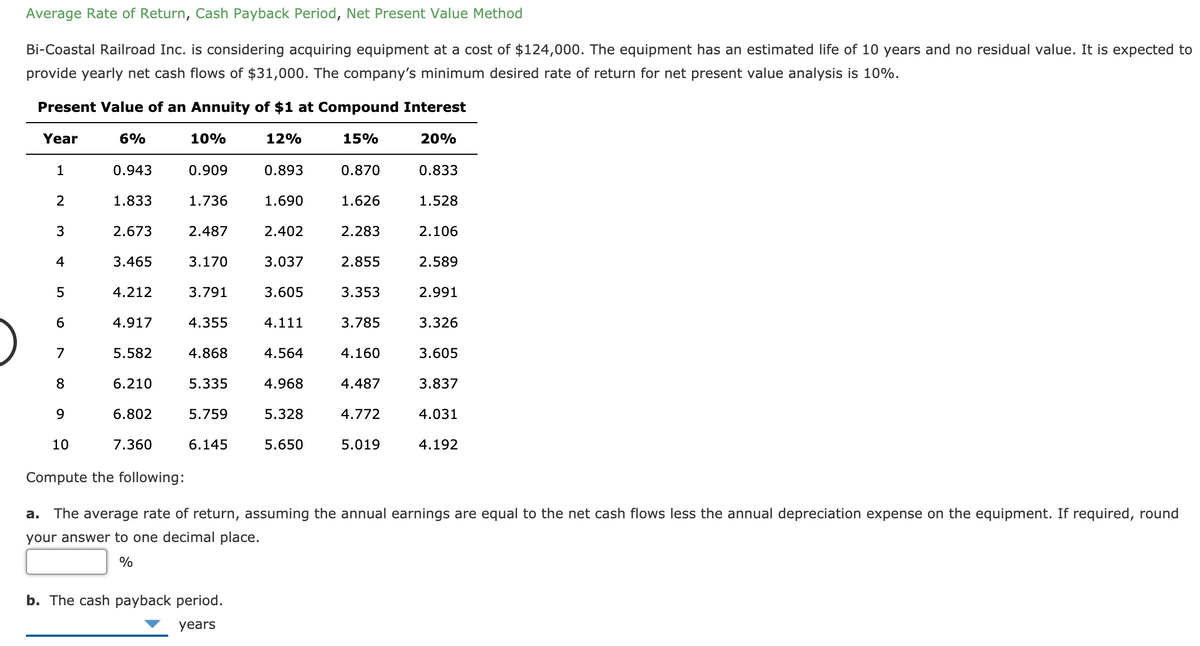 Average Rate of Return, Cash Payback Period, Net Present Value Method
Bi-Coastal Railroad Inc. is considering acquiring equipment at a cost of $124,000. The equipment has an estimated life of 10 years and no residual value. It is expected to
provide yearly net cash flows of $31,000. The company's minimum desired rate of return for net present value analysis is 10%.
Present Value of an Annuity of $1 at Compound Interest
Year
6%
10%
12%
15%
20%
1
0.943
0.909
0.893
0.870
0.833
2
1.833
1.736
1.690
1.626
1.528
2.673
2.487
2.402
2.283
2.106
4
3.465
3.170
3.037
2.855
2.589
5
4.212
3.791
3.605
3.353
2.991
4.917
4.355
4.111
3.785
3.326
7
5.582
4.868
4.564
4.160
3.605
8
6.210
5.335
4.968
4.487
3.837
9.
6.802
5.759
5.328
4.772
4.031
10
7.360
6.145
5.650
5.019
4.192
Compute the following:
а.
The average rate of return, assuming the annual earnings are equal to the net cash flows less the annual depreciation expense on the equipment. If required, round
your answer to one decimal place.
%
b. The cash payback period.
years
