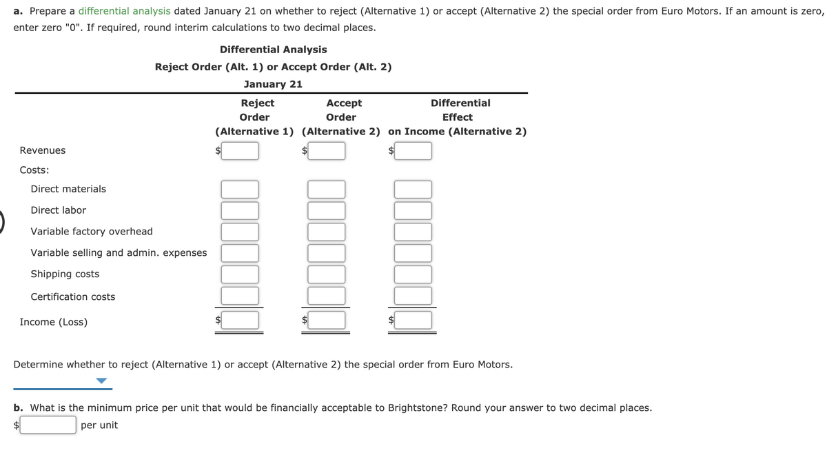 a. Prepare a differential analysis dated January 21 on whether to reject (Alternative 1) or accept (Alternative 2) the special order from Euro Motors. If an amount is zero,
enter zero "0". If required, round interim calculations to two decimal places.
Differential Analysis
Reject Order (Alt. 1) or Accept Order (Alt. 2)
January 21
Reject
Аcсept
Differential
Order
Order
Effect
(Alternative 1) (Alternative 2) on Income (Alternative 2)
Revenues
$
2$
Costs:
Direct materials
Direct labor
Variable factory overhead
Variable selling and admin. expenses
Shipping costs
Certification costs
Income (Loss)
Determine whether to reject (Alternative 1) or accept (Alternative 2) the special order from Euro Motors.
b. What is the minimum price per unit that would be financially acceptable to Brightstone? Round your answer to two decimal places.
per unit
