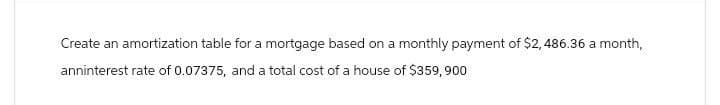 Create an amortization table for a mortgage based on a monthly payment of $2,486.36 a month,
anninterest rate of 0.07375, and a total cost of a house of $359,900