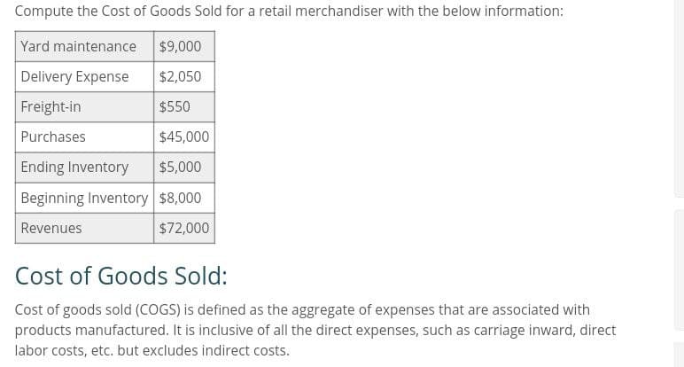 Compute the Cost of Goods Sold for a retail merchandiser with the below information:
Yard maintenance $9,000
Delivery Expense
$2,050
Freight-in
$550
Purchases
$45,000
Ending Inventory
$5,000
Beginning Inventory $8,000
Revenues
$72,000
Cost of Goods Sold:
Cost of goods sold (COGS) is defined as the aggregate of expenses that are associated with
products manufactured. It is inclusive of all the direct expenses, such as carriage inward, direct
labor costs, etc. but excludes indirect costs.