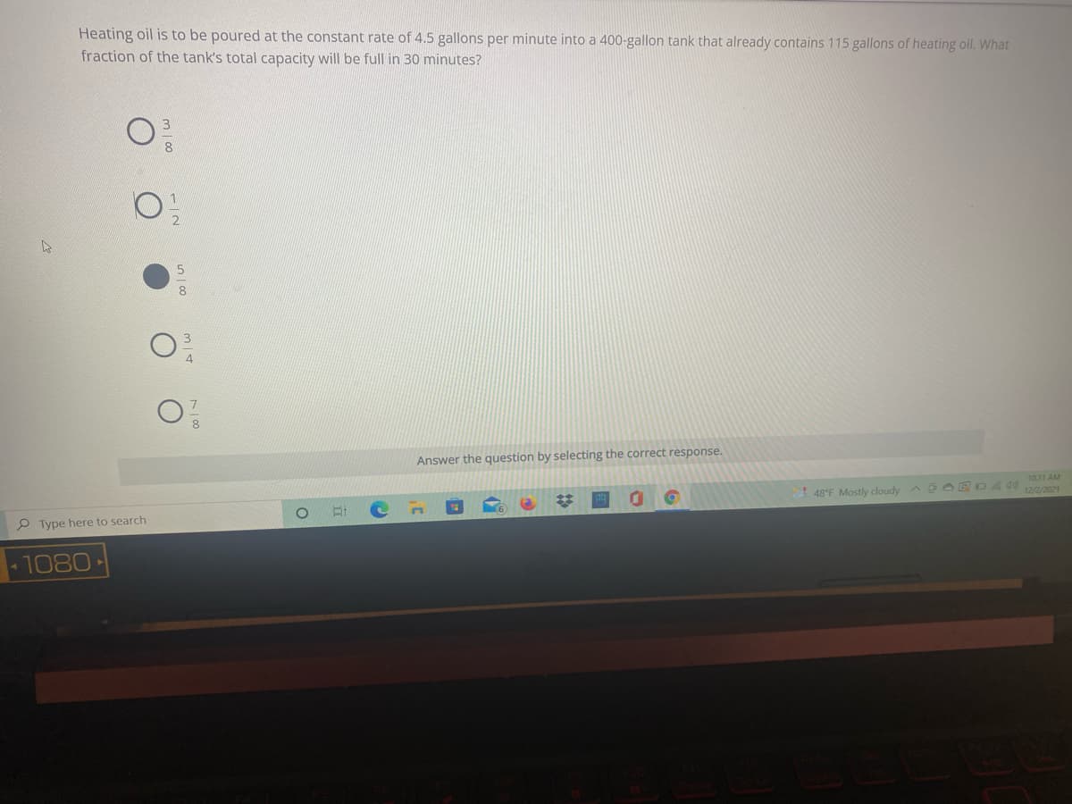 Heating oil is to be poured at the constant rate of 4.5 gallons per minute into a 400-gallon tank that already contains 115 gallons of heating oil. What
fraction of the tank's total capacity will be full in 30 minutes?
8
Answer the question by selecting the correct response.
%23
1031 AM
! 48°F Mostly cloudy A E OED4 W12/2/2021
P Type here to search
1080
