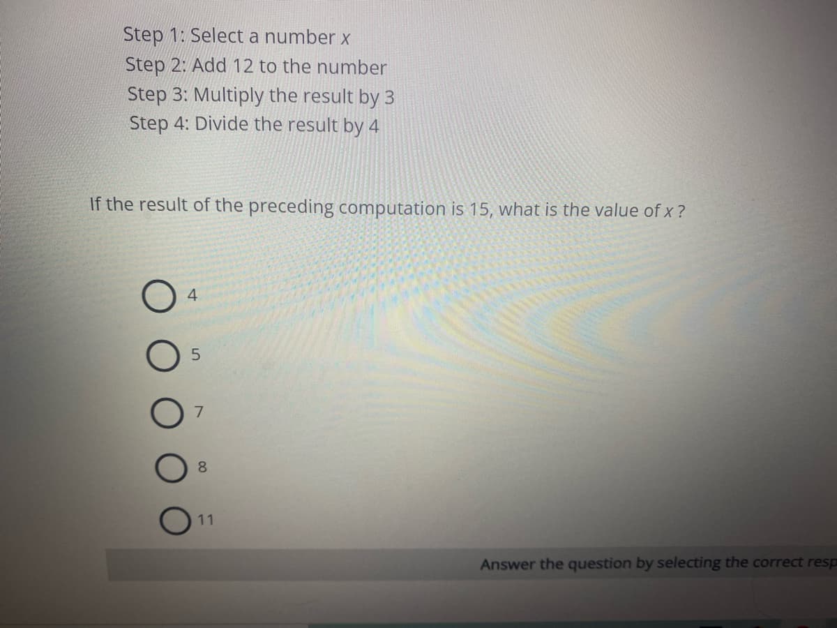 Step 1: Select a number x
Step 2: Add 12 to the number
Step 3: Multiply the result by 3
Step 4: Divide the result by 4
If the result of the preceding computation is 15, what is the value of x ?
4
7.
8
11
Answer the question by selecting the correct resp
